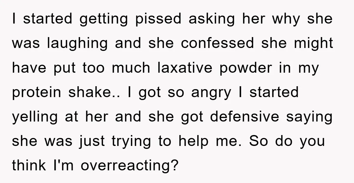 I started getting pissed asking her why she was laughing and she confessed she might have put too much laxative powder in my protein shake.. ​I got so angry I...