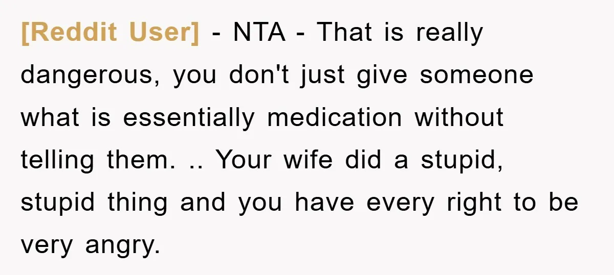 [Reddit User] − NTA - That is really dangerous, you don't just give someone what is essentially medication without telling them. .. Your wife did a stupid, stupid thing and...