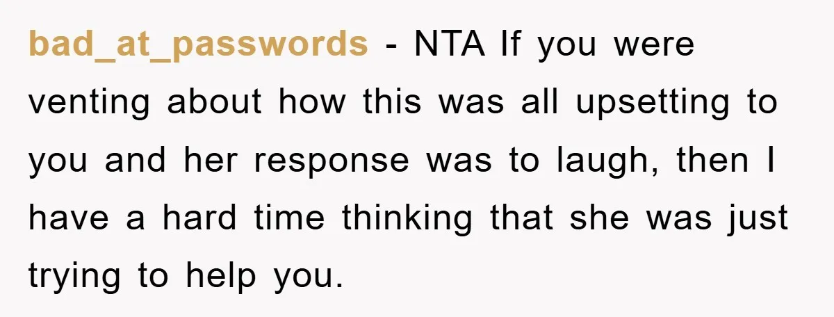 bad_at_passwords − NTA If you were venting about how this was all upsetting to you and her response was to laugh, then I have a hard time thinking that she...