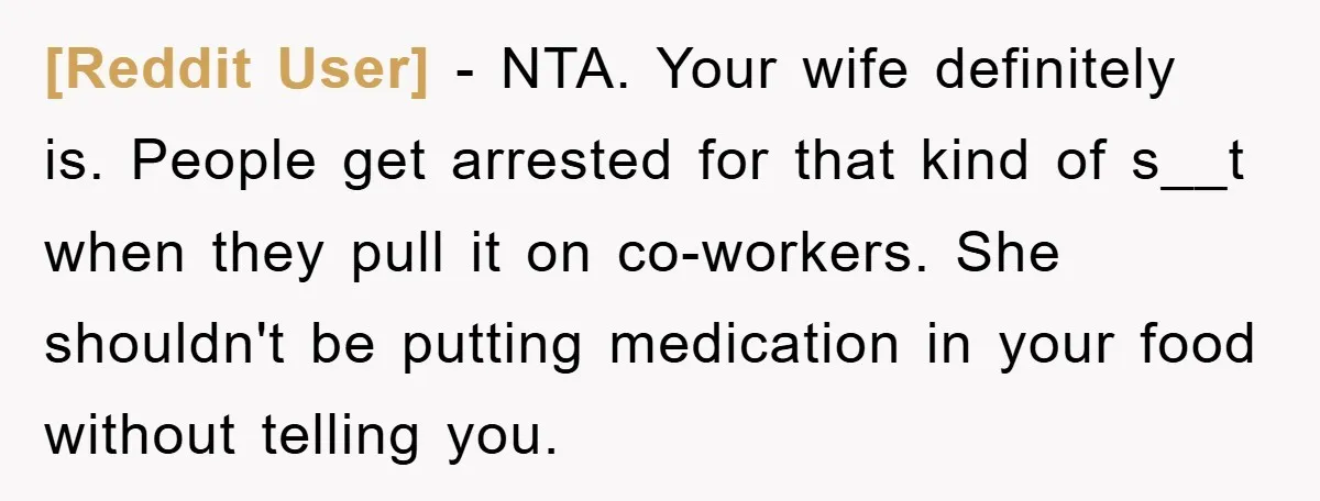 [Reddit User] − NTA. Your wife definitely is. People get arrested for that kind of s__t when they pull it on co-workers. She shouldn't be putting medication in your food...