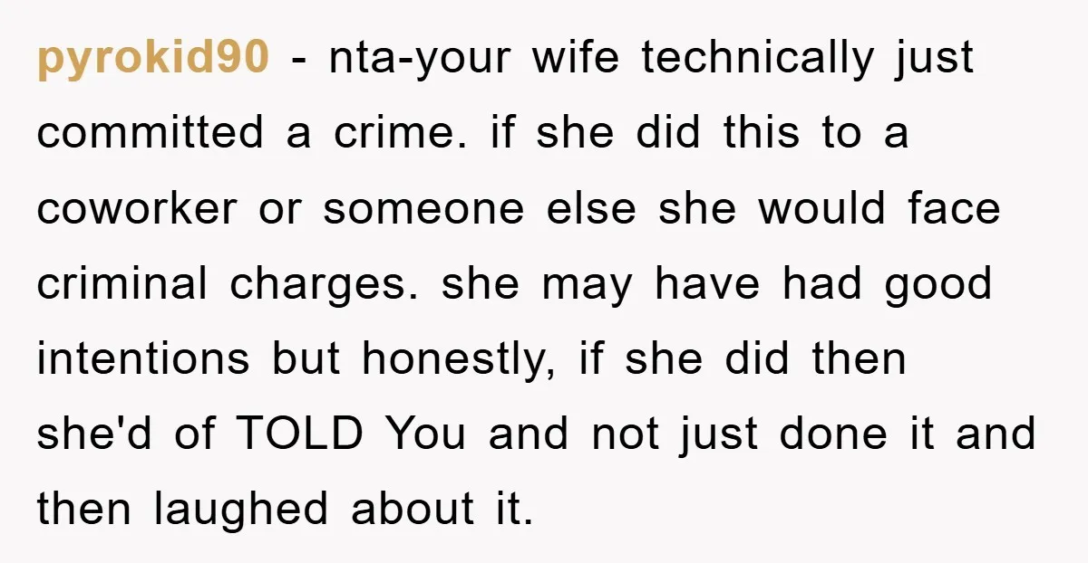 pyrokid90 − nta-your wife technically just committed a crime. if she did this to a coworker or someone else she would face criminal charges. she may have had good intentions...