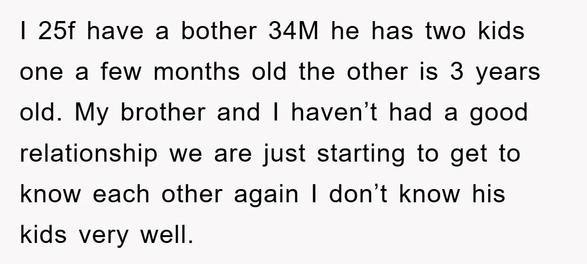 I 25f have a bother 34M he has two kids one a few months old the other is 3 years old. My brother and I haven’t had a good relationship...