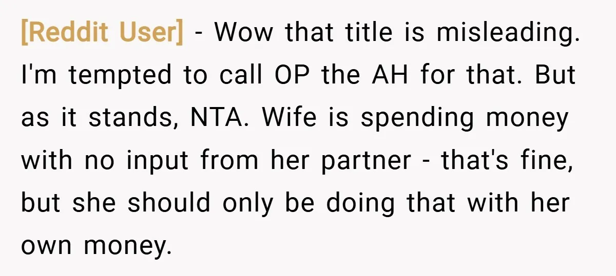 [Reddit User] − Wow that title is misleading. I'm tempted to call OP the AH for that. But as it stands, NTA. Wife is spending money with no input from...