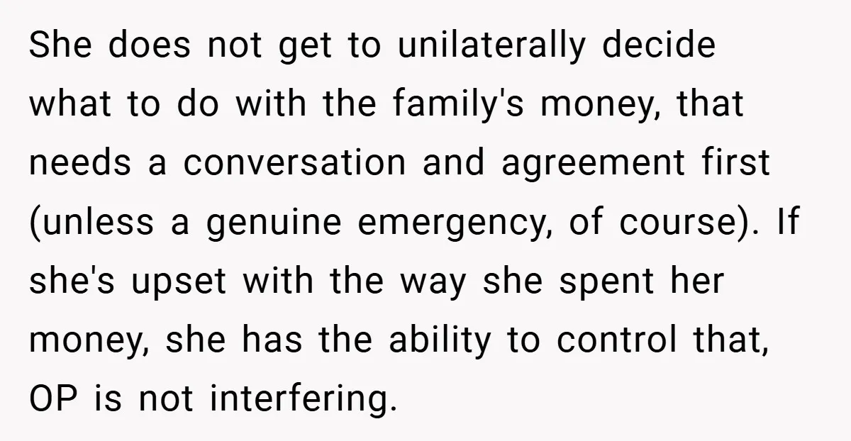 She does not get to unilaterally decide what to do with the family's money, that needs a conversation and agreement first (unless a genuine emergency, of course). If she's upset...