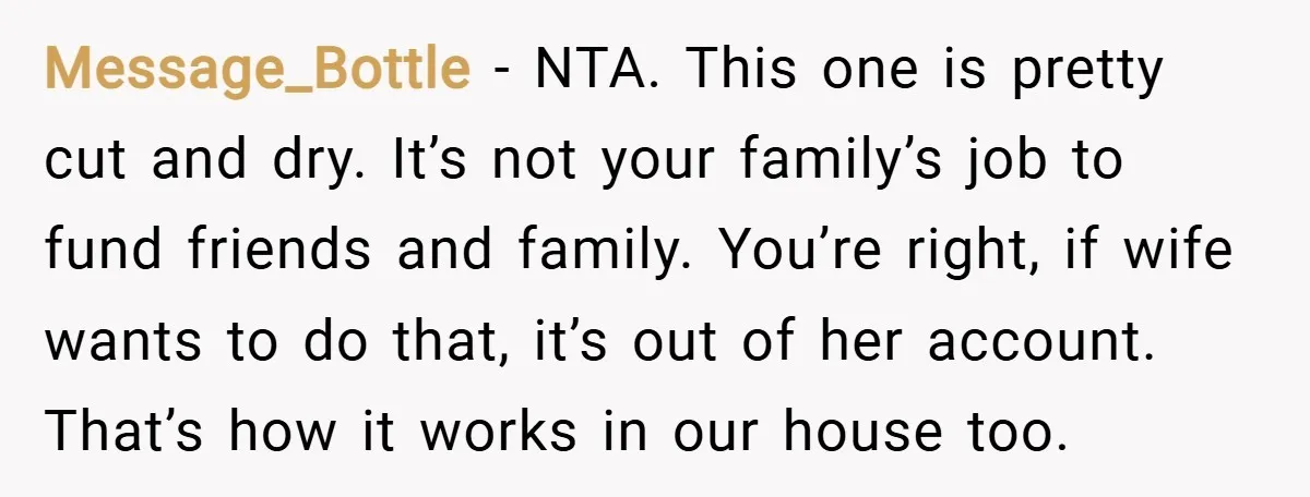 Message_Bottle − NTA. This one is pretty cut and dry. It’s not your family’s job to fund friends and family. You’re right, if wife wants to do that, it’s out...