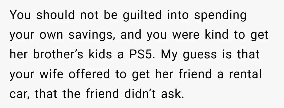 You should not be guilted into spending your own savings, and you were kind to get her brother’s kids a PS5. My guess is that your wife offered to get...
