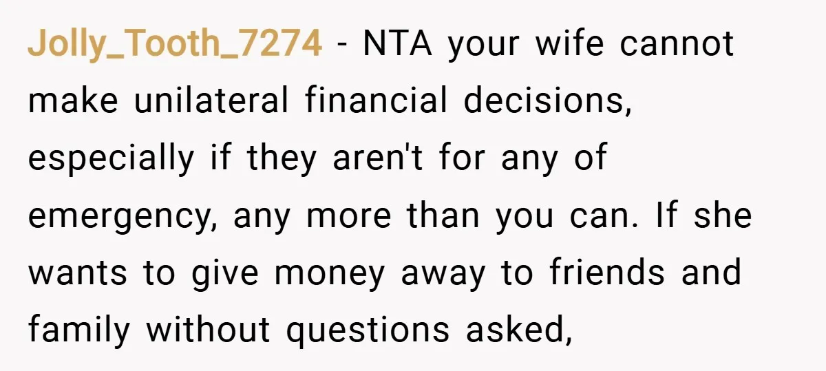 Jolly_Tooth_7274 − NTA your wife cannot make unilateral financial decisions, especially if they aren't for any of emergency, any more than you can. If she wants to give money away...