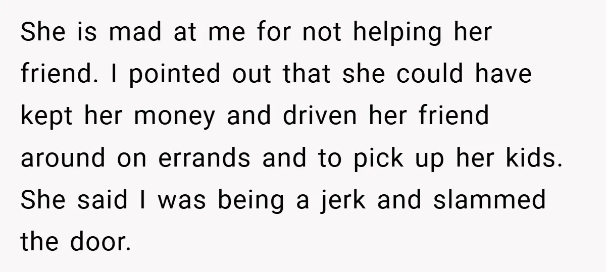She is mad at me for not helping her friend. I pointed out that she could have kept her money and driven her friend around on errands and to pick...