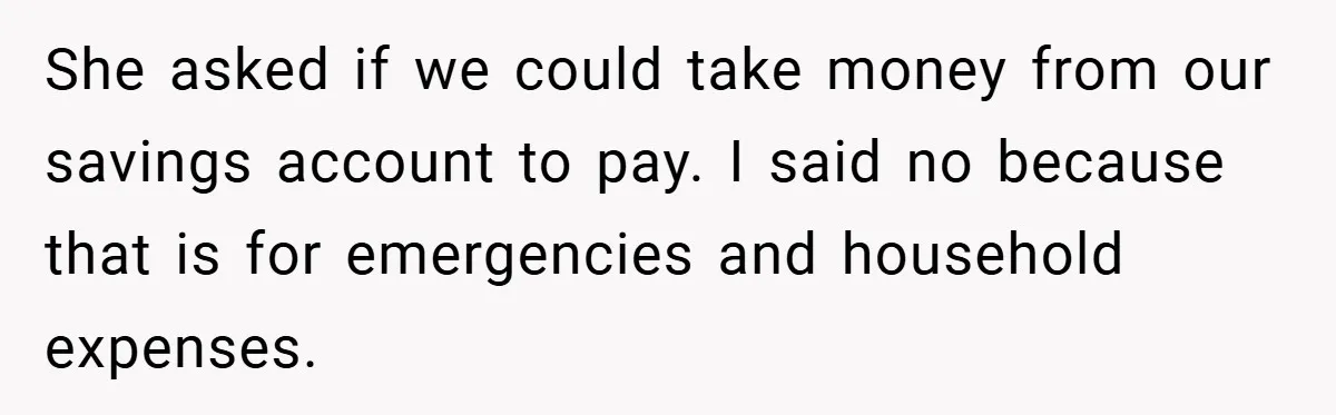 She asked if we could take money from our savings account to pay. I said no because that is for emergencies and household expenses.