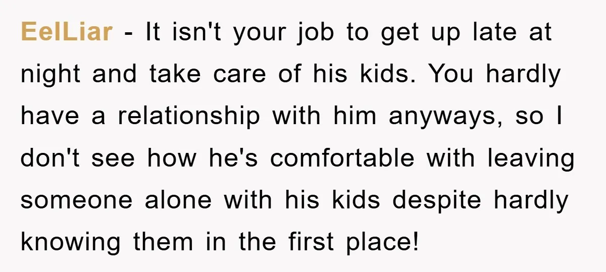 EelLiar − It isn't your job to get up late at night and take care of his kids. You hardly have a relationship with him anyways, so I don't see...