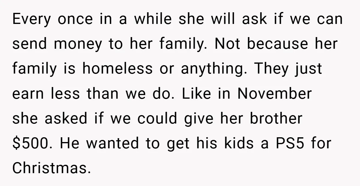 Every once in a while she will ask if we can send money to her family. Not because her family is homeless or anything. They just earn less than we...