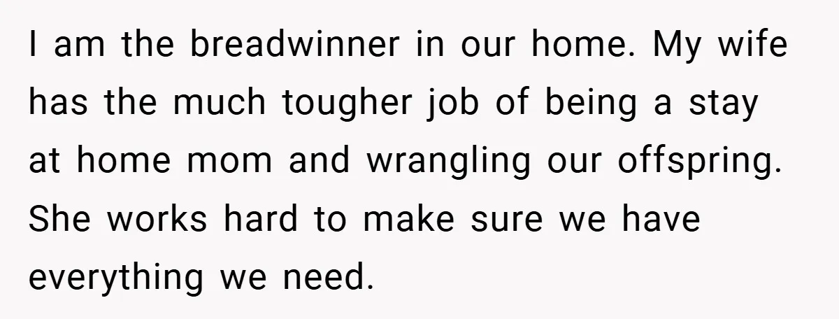 I am the breadwinner in our home. My wife has the much tougher job of being a stay at home mom and wrangling our offspring. She works hard to make...