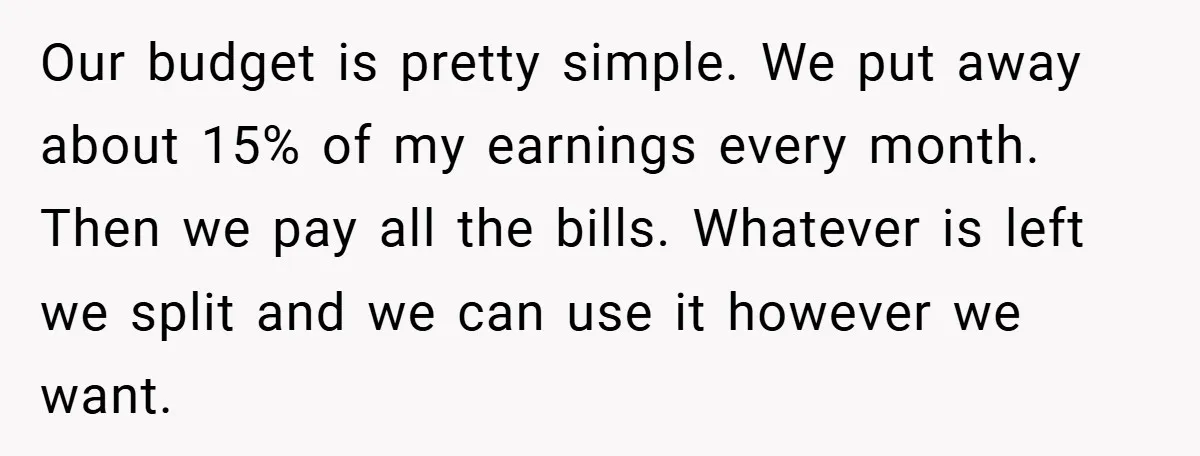 Our budget is pretty simple. We put away about 15% of my earnings every month. Then we pay all the bills. Whatever is left we split and we can use...
