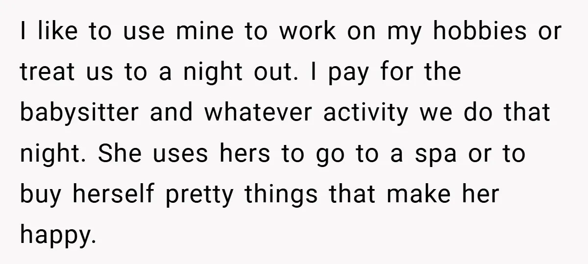 I like to use mine to work on my hobbies or treat us to a night out. I pay for the babysitter and whatever activity we do that night. She...