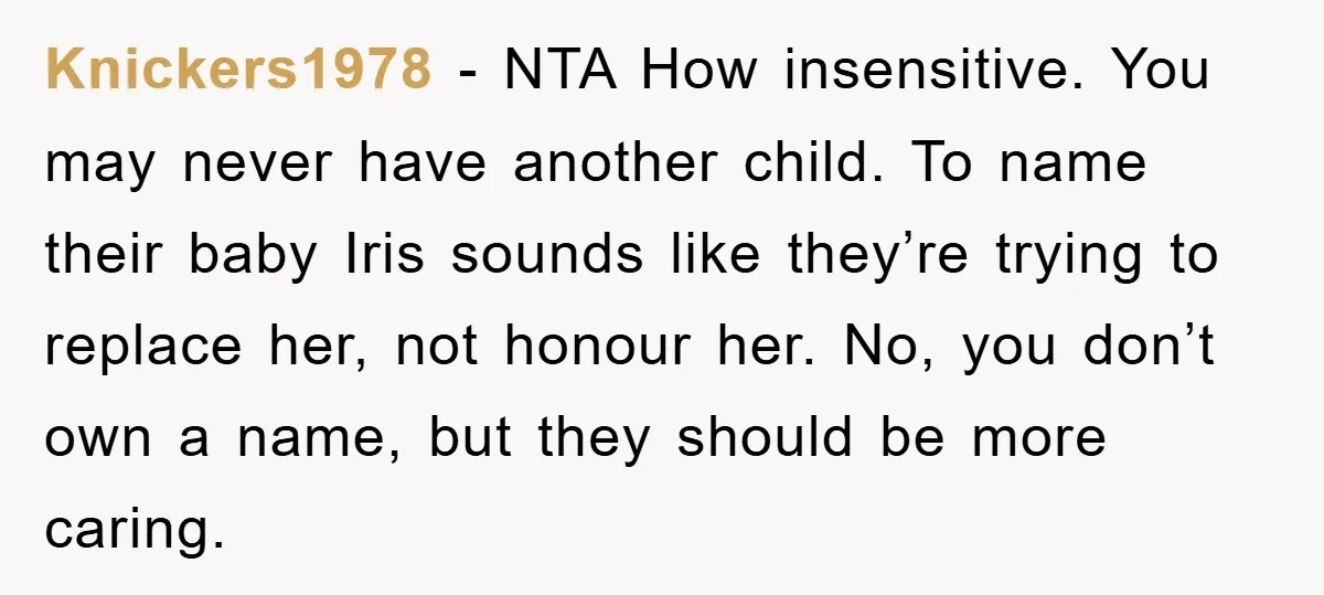 Knickers1978 − NTA How insensitive. You may never have another child. To name their baby Iris sounds like they’re trying to replace her, not honour her. No, you don’t own...