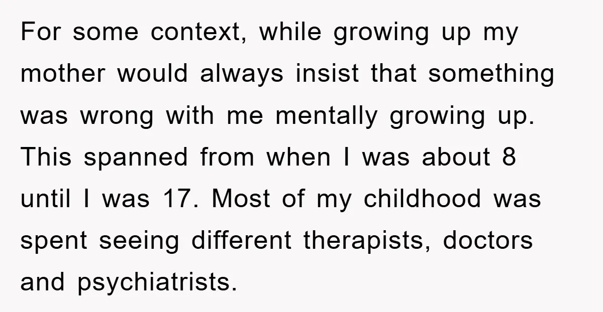For some context, while growing up my mother would always insist that something was wrong with me mentally growing up. This spanned from when I was about 8 until I...