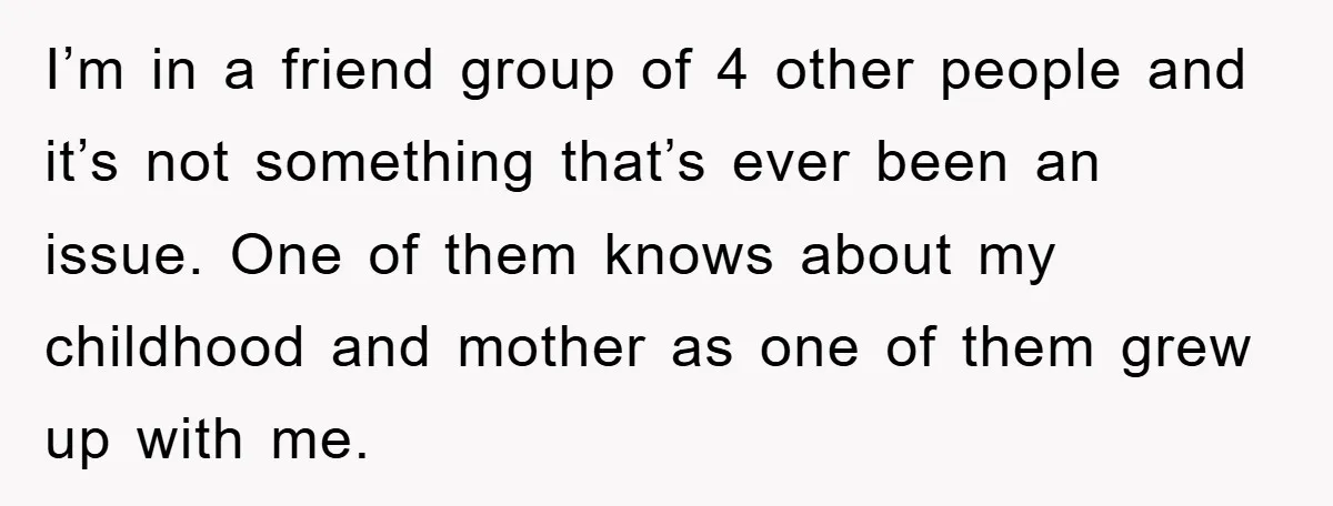I’m in a friend group of 4 other people and it’s not something that’s ever been an issue. One of them knows about my childhood and mother as one of...