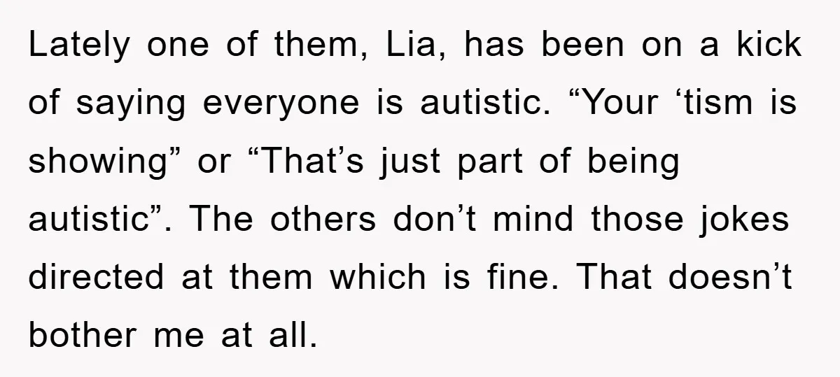 Lately one of them, Lia, has been on a kick of saying everyone is autistic. “Your ‘tism is showing” or “That’s just part of being autistic”. The others don’t mind...