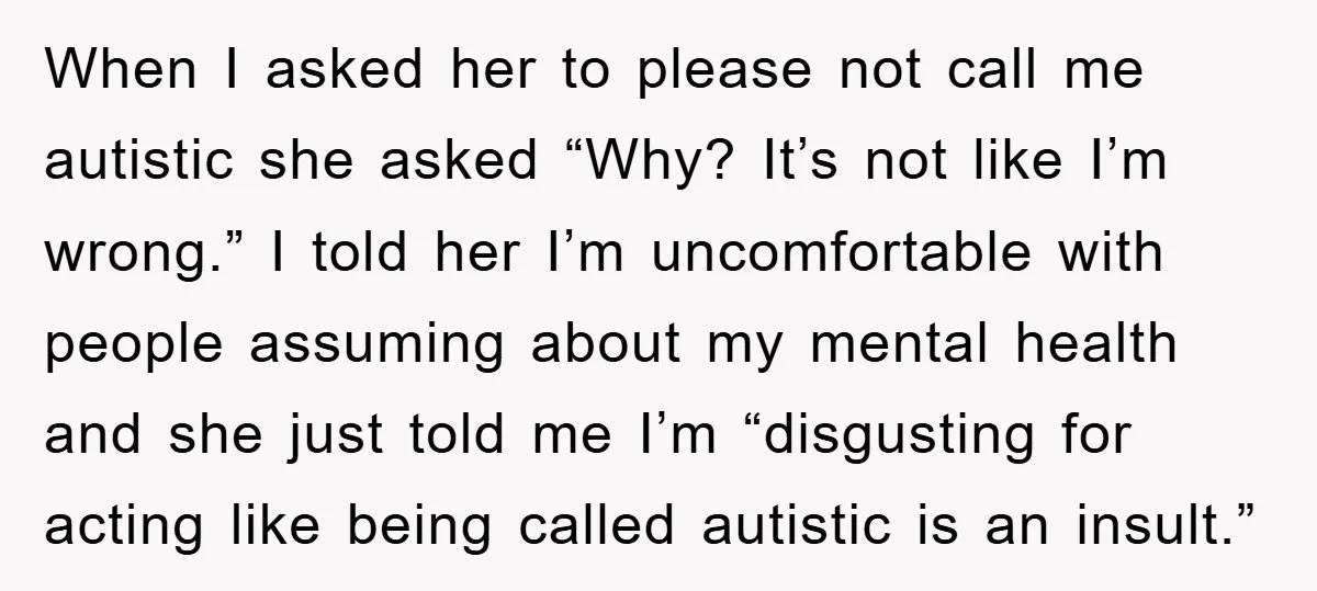 When I asked her to please not call me autistic she asked “Why? It’s not like I’m wrong.” I told her I’m uncomfortable with people assuming about my mental health...