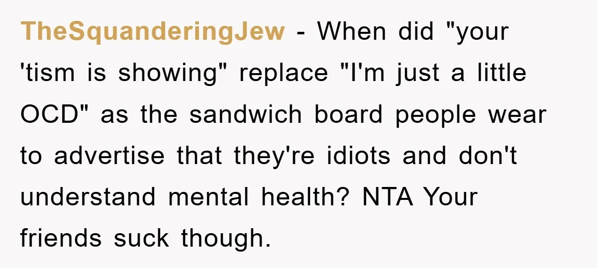 TheSquanderingJew − When did "your 'tism is showing" replace "I'm just a little OCD" as the sandwich board people wear to advertise that they're idiots and don't understand mental health?...