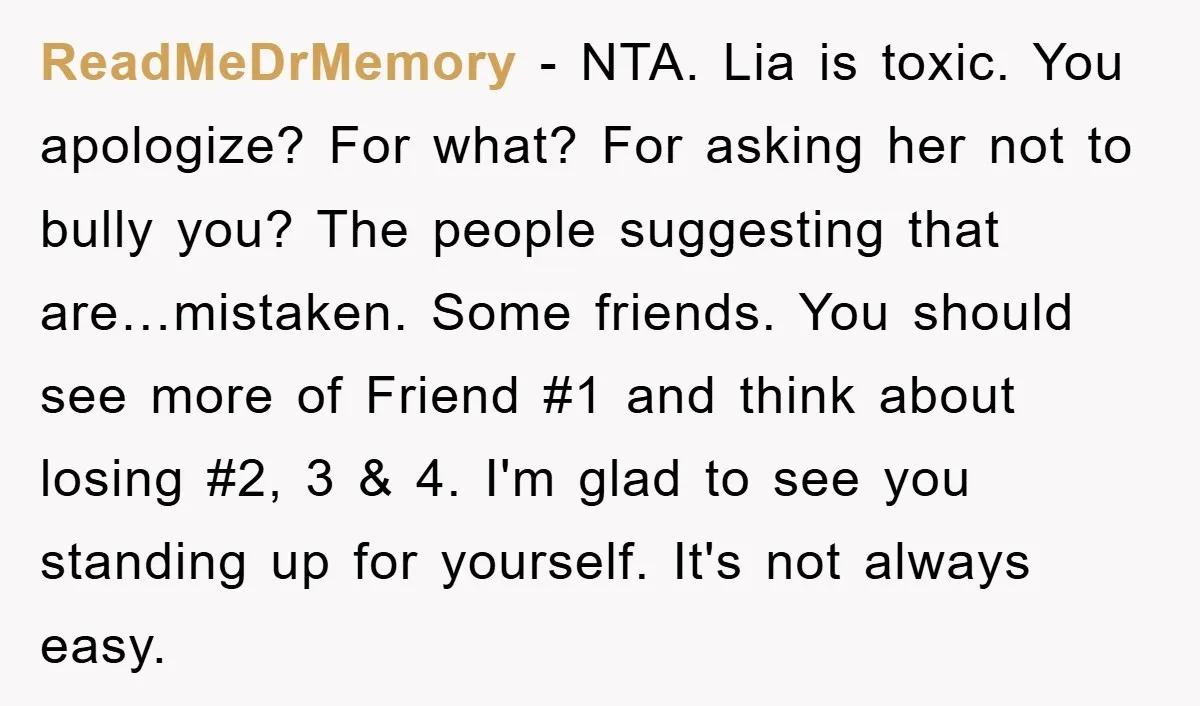ReadMeDrMemory − NTA. Lia is toxic. You apologize? For what? For asking her not to bully you? The people suggesting that are…mistaken. Some friends. You should see more of Friend...