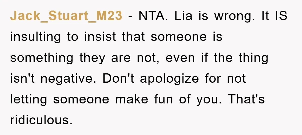 Jack_Stuart_M23 − NTA. Lia is wrong. It IS insulting to insist that someone is something they are not, even if the thing isn't negative. Don't apologize for not letting someone...