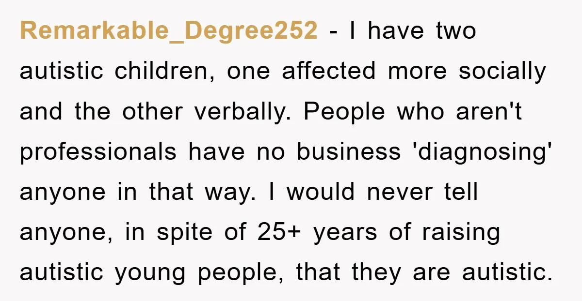 Remarkable_Degree252 − I have two autistic children, one affected more socially and the other verbally. People who aren't professionals have no business 'diagnosing' anyone in that way. I would never...