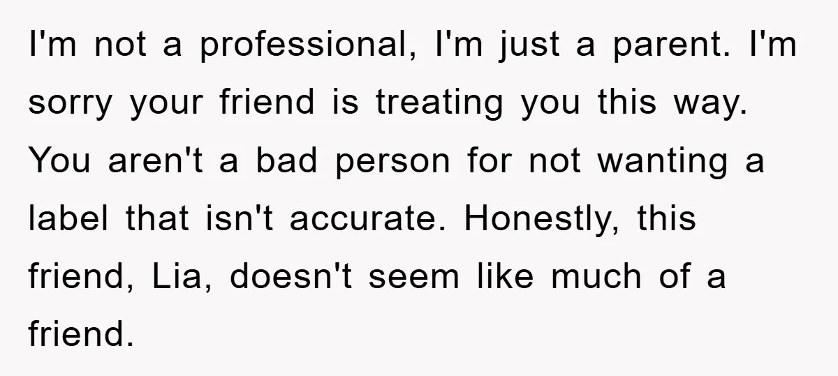 I'm not a professional, I'm just a parent. I'm sorry your friend is treating you this way. You aren't a bad person for not wanting a label that isn't accurate....