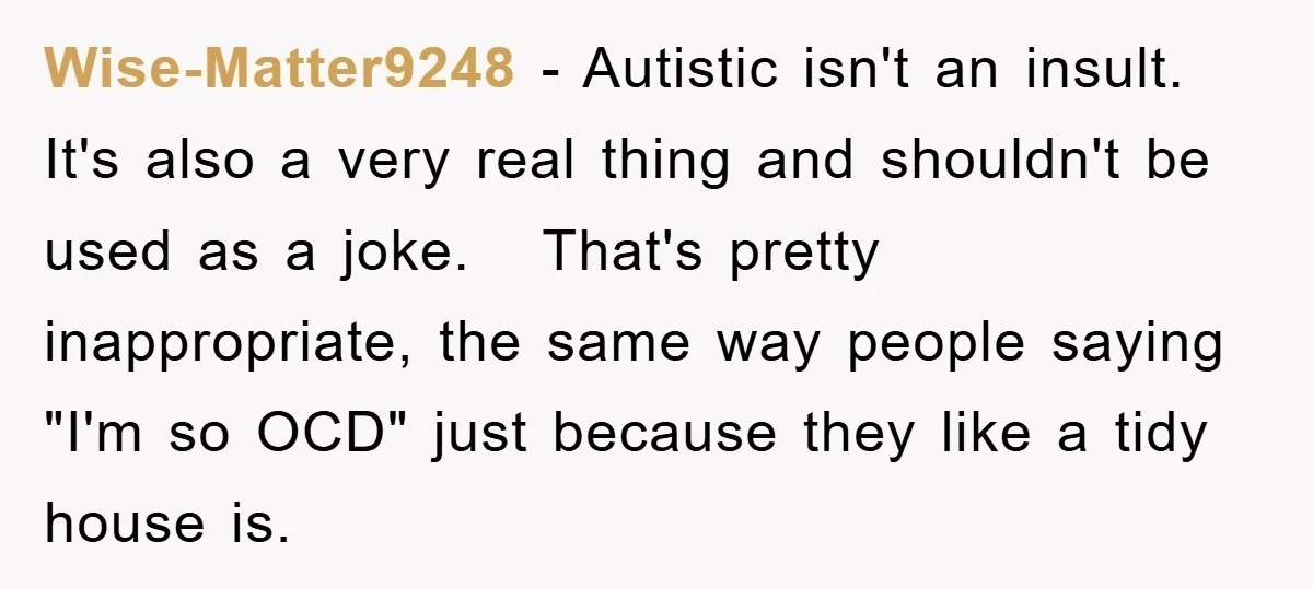 Wise-Matter9248 − Autistic isn't an insult. It's also a very real thing and shouldn't be used as a joke. That's pretty inappropriate, the same way people saying "I'm so OCD"...
