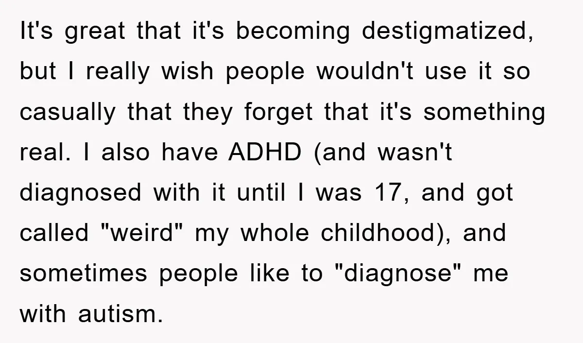 It's great that it's becoming destigmatized, but I really wish people wouldn't use it so casually that they forget that it's something real. I also have ADHD (and wasn't diagnosed...