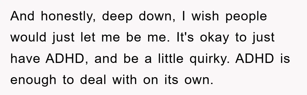 And honestly, deep down, I wish people would just let me be me. It's okay to just have ADHD, and be a little quirky. ADHD is enough to deal with...