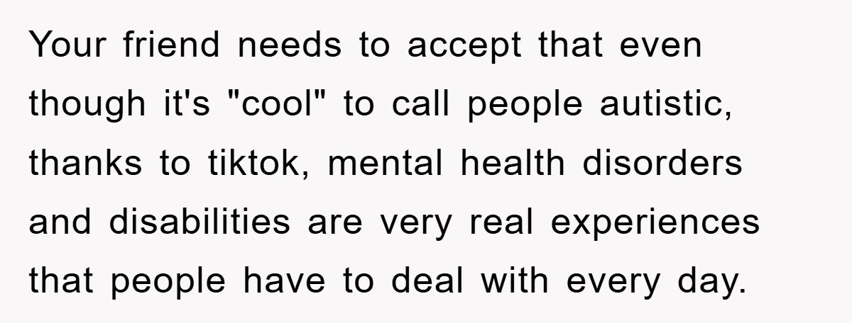 Your friend needs to accept that even though it's "cool" to call people autistic, thanks to tiktok, mental health disorders and disabilities are very real experiences that people have to...