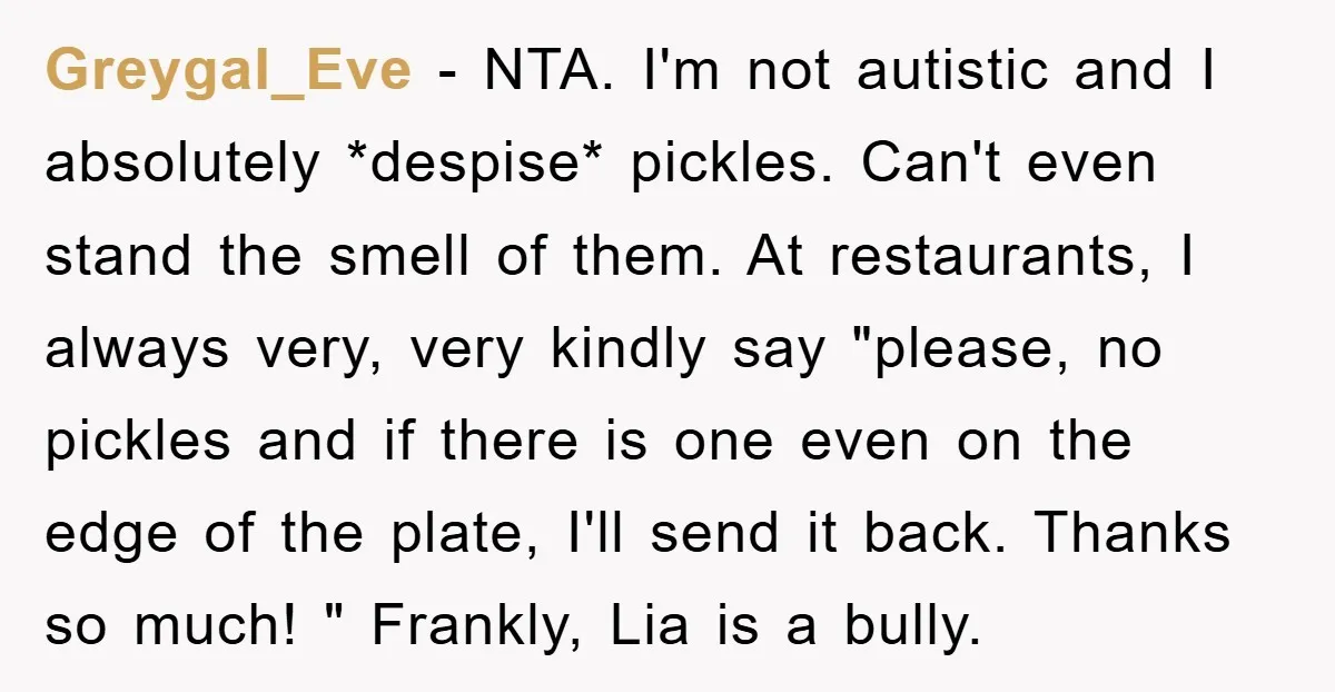 Greygal_Eve − NTA. I'm not autistic and I absolutely *despise* pickles. Can't even stand the smell of them. At restaurants, I always very, very kindly say "please, no pickles and...