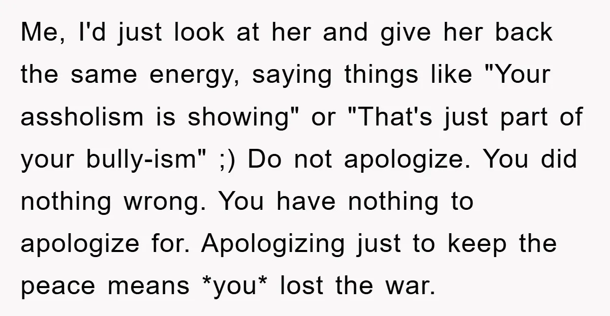 Me, I'd just look at her and give her back the same energy, saying things like "Your assholism is showing" or "That's just part of your bully-ism" ;) Do not...