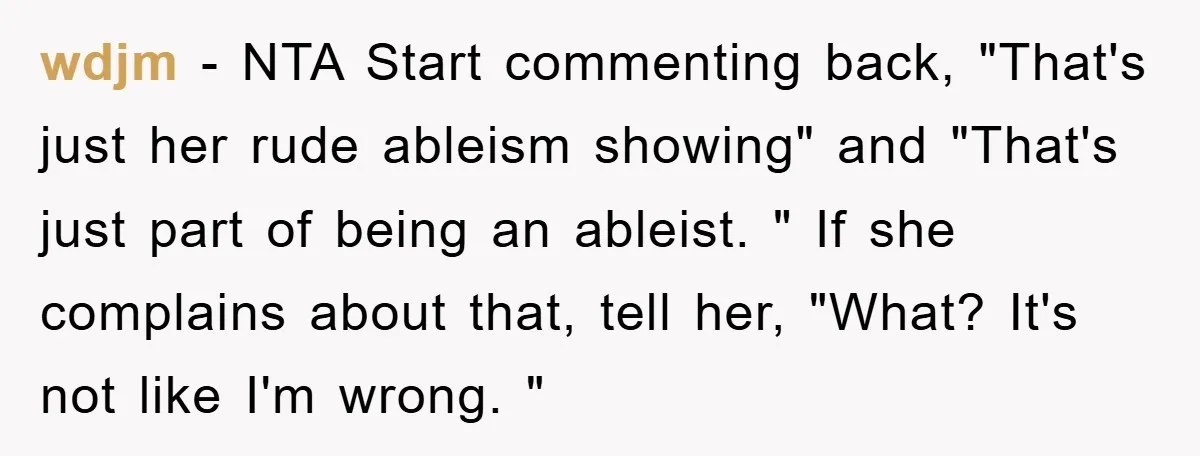 wdjm − NTA Start commenting back, "That's just her rude ableism showing" and "That's just part of being an ableist. " If she complains about that, tell her, "What? It's...