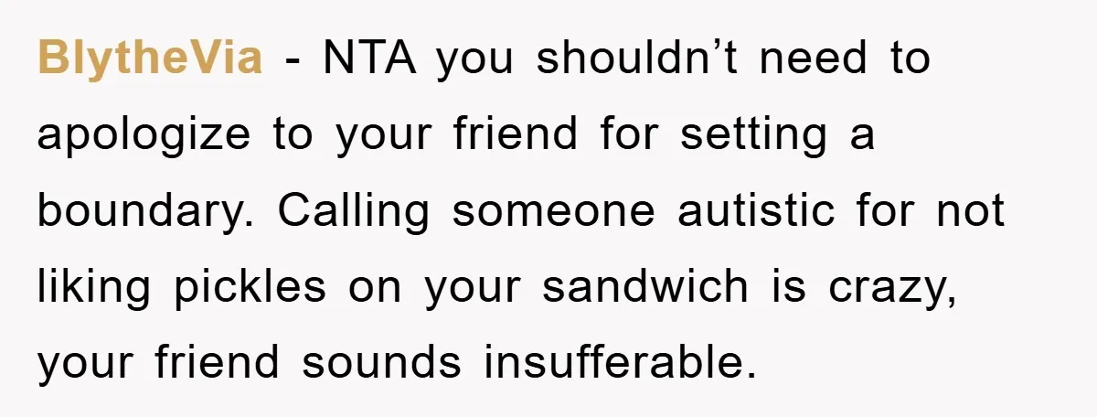 BlytheVia − NTA you shouldn’t need to apologize to your friend for setting a boundary. Calling someone autistic for not liking pickles on your sandwich is crazy, your friend sounds...