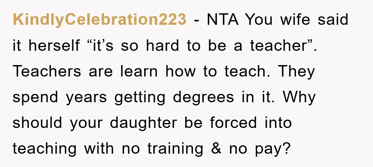 KindlyCelebration223 − NTA You wife said it herself “it’s so hard to be a teacher”. Teachers are learn how to teach. They spend years getting degrees in it. Why should...