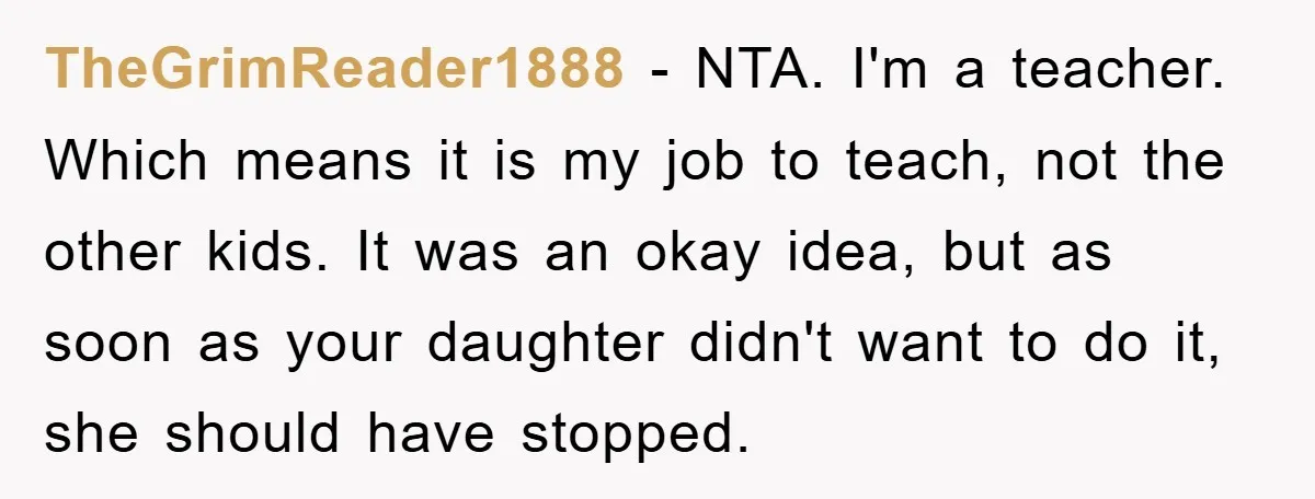 TheGrimReader1888 − NTA. I'm a teacher. Which means it is my job to teach, not the other kids. It was an okay idea, but as soon as your daughter didn't...