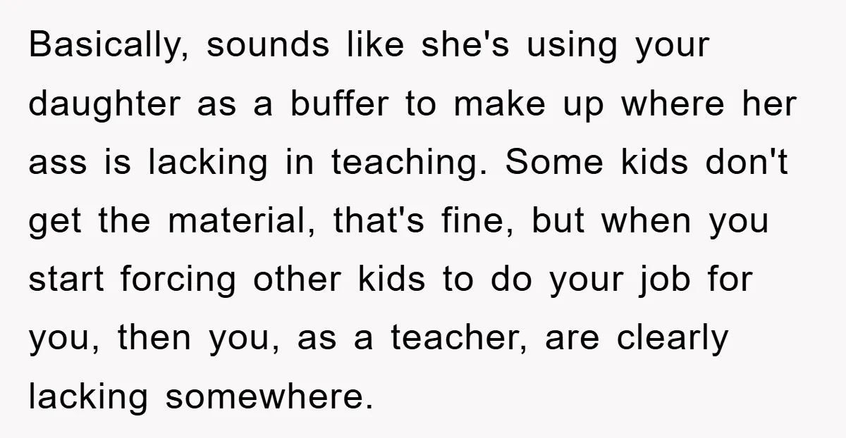 Basically, sounds like she's using your daughter as a buffer to make up where her ass is lacking in teaching. Some kids don't get the material, that's fine, but when...