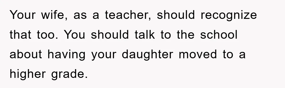 Your wife, as a teacher, should recognize that too. You should talk to the school about having your daughter moved to a higher grade.
