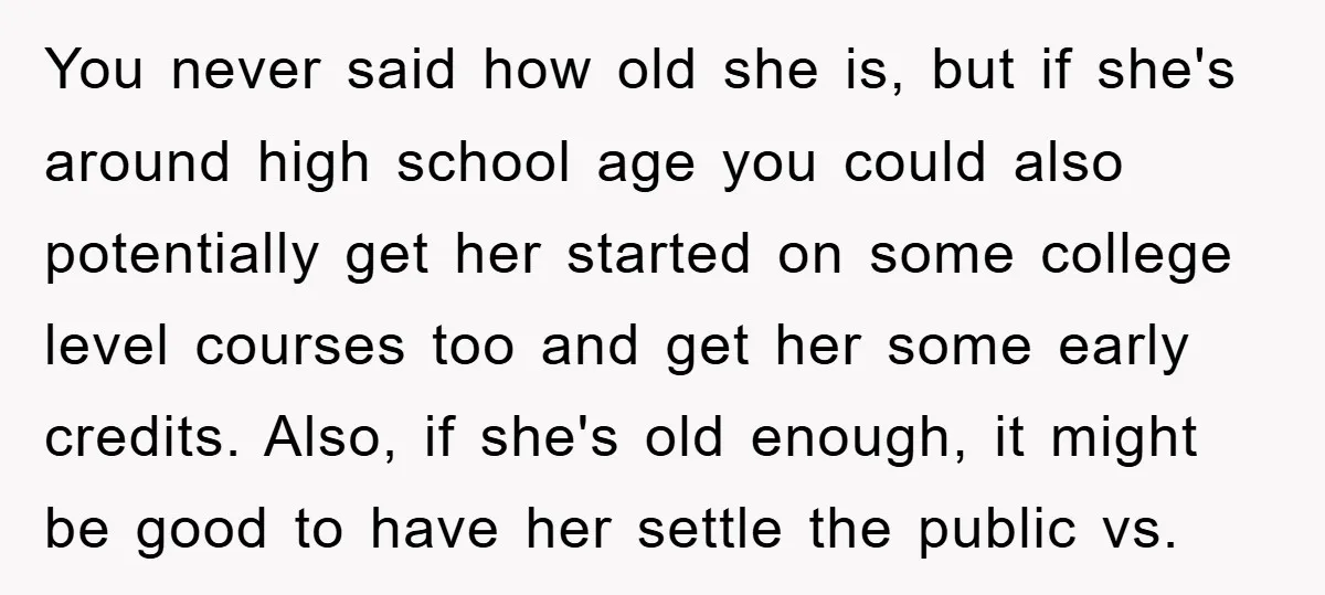You never said how old she is, but if she's around high school age you could also potentially get her started on some college level courses too and get her...