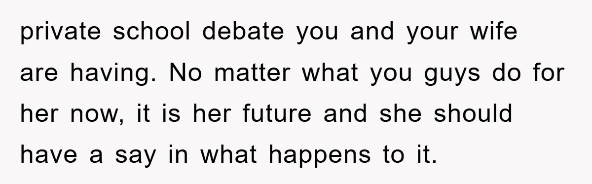 private school debate you and your wife are having. No matter what you guys do for her now, it is her future and she should have a say in what...