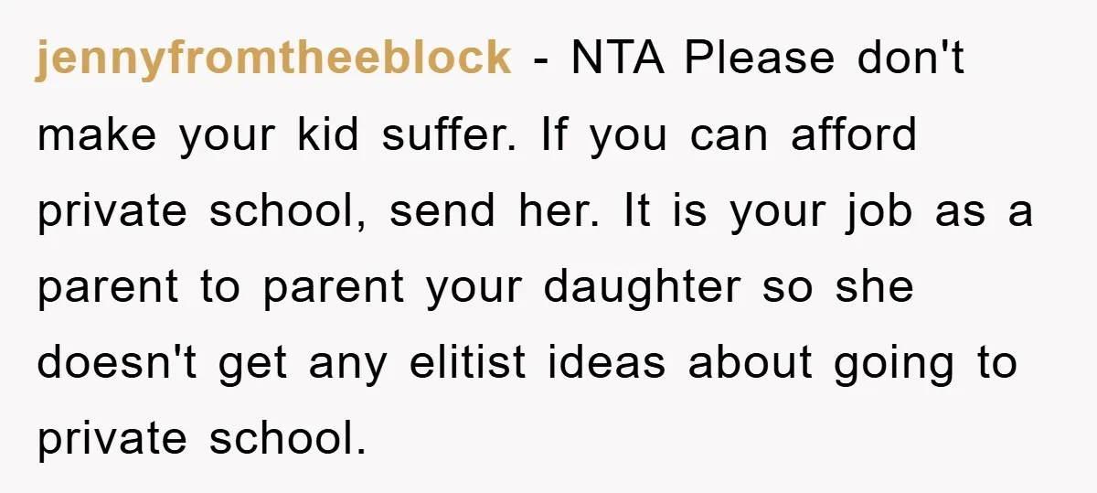 jennyfromtheeblock − NTA Please don't make your kid suffer. If you can afford private school, send her. It is your job as a parent to parent your daughter so she...