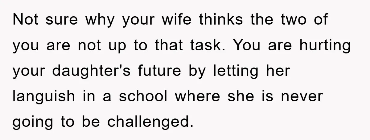 Not sure why your wife thinks the two of you are not up to that task. You are hurting your daughter's future by letting her languish in a school where...