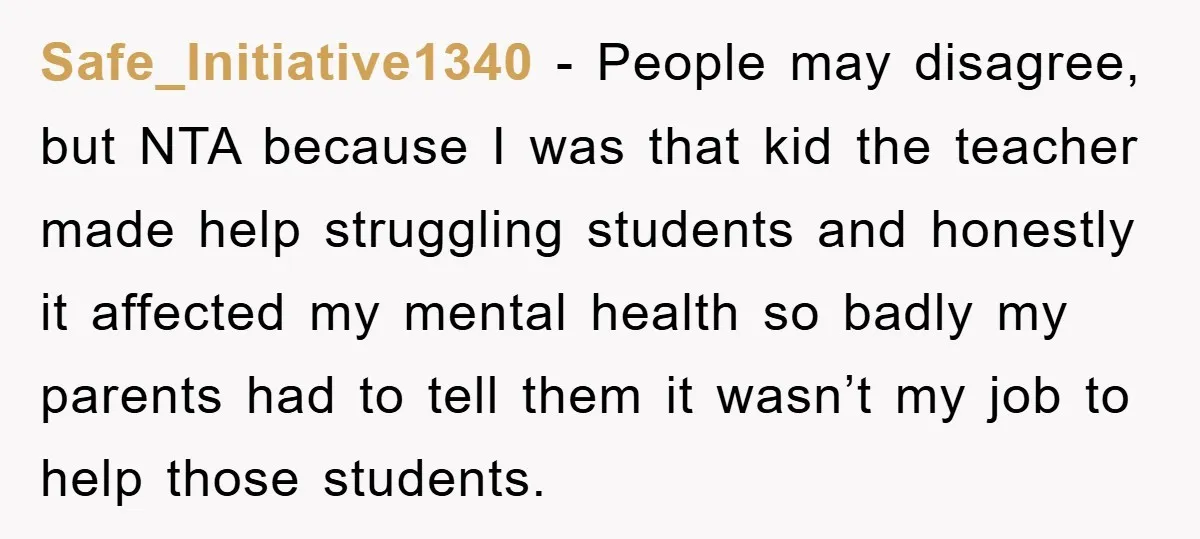 Safe_Initiative1340 − People may disagree, but NTA because I was that kid the teacher made help struggling students and honestly it affected my mental health so badly my parents had...