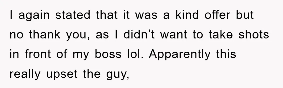 I again stated that it was a kind offer but no thank you, as I didn’t want to take shots in front of my boss lol. Apparently this really upset...