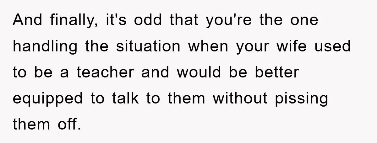 And finally, it's odd that you're the one handling the situation when your wife used to be a teacher and would be better equipped to talk to them without pissing...