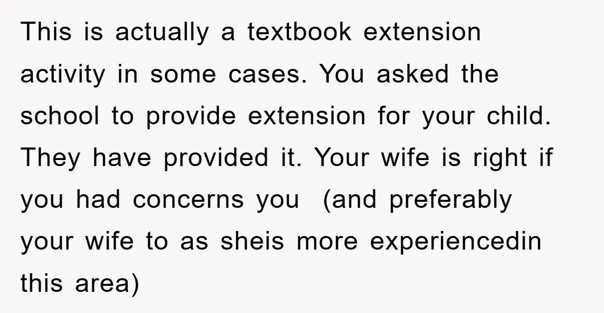 This is actually a textbook extension activity in some cases. You asked the school to provide extension for your child. They have provided it. Your wife is right if you...