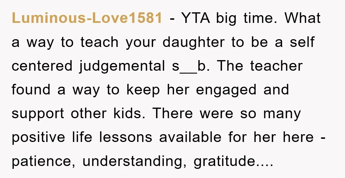 Luminous-Love1581 − YTA big time. What a way to teach your daughter to be a self centered judgemental s__b. The teacher found a way to keep her engaged and support...