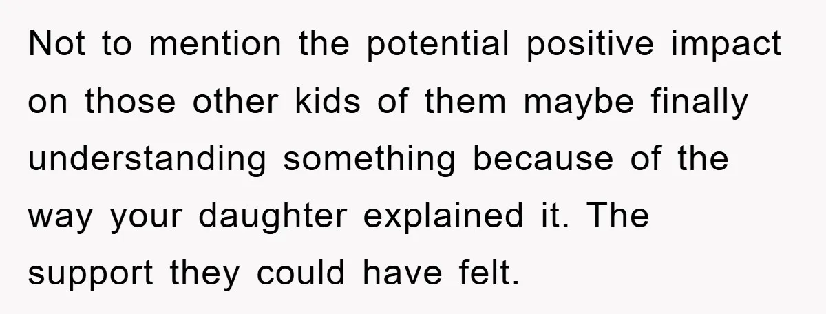 Not to mention the potential positive impact on those other kids of them maybe finally understanding something because of the way your daughter explained it. The support they could have...